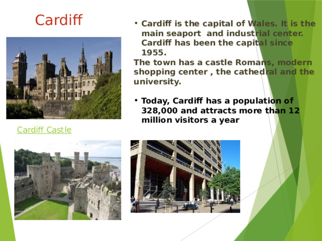 Cardiff Cardiff is the capital of Wales.  It is the main seaport and industrial center.  Cardiff has been the capital since 1955. The town has a castle Romans , modern shopping center , the cathedral and the university.  Today, Cardiff has a population of 328,000 and attracts more than 12 million visitors a year Кардифф является столицей Уэльса. Это главный морской порт и промышленный центр. Кардифф является столицей с 1955 года. В городе есть замок римлян, современный торговый центр, собор и университет. Сегодня Кардифф имеет население 328 000 человек и привлекает более 12 миллионов посетителей в год    