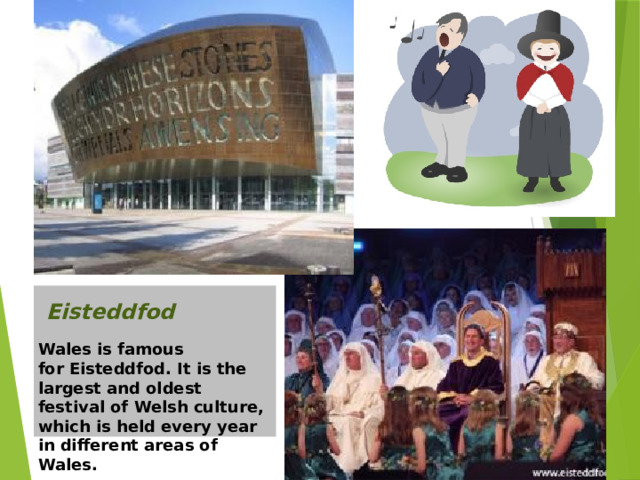 Уэльс славится Eisteddfod. Это самый большой и самый старый фестиваль валлийский культуры , который проводится каждый год в разных районах Уэльса. Eisteddfod Wales is famous for Eisteddfod. It is the largest and oldest festival of Welsh culture, which is held every year in different areas of Wales.   