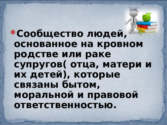 Сообщество людей, основанное на кровном родстве или раке супругов( отца, матери и их детей), которые связаны бытом, моральной и правовой ответственностью. 