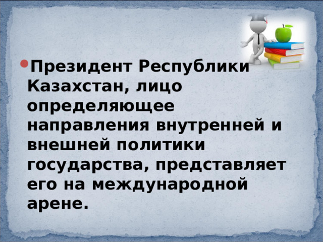 Президент Республики Казахстан, лицо определяющее направления внутренней и внешней политики государства, представляет его на международной арене. 