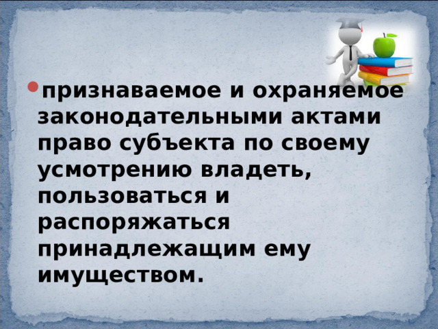 признаваемое и охраняемое законодательными актами право субъекта по своему усмотрению владеть, пользоваться и распоряжаться принадлежащим ему имуществом. 