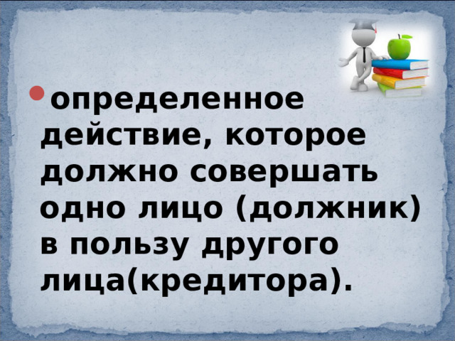 определенное действие, которое должно совершать одно лицо (должник) в пользу другого лица(кредитора). 
