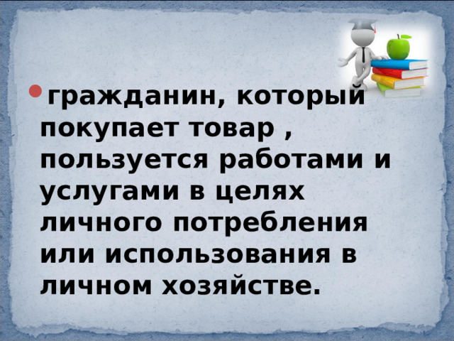 гражданин, который покупает товар , пользуется работами и услугами в целях личного потребления или использования в личном хозяйстве. 