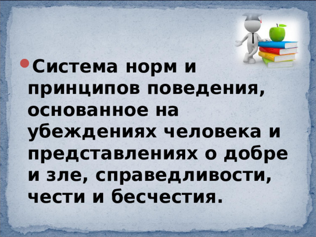 Система норм и принципов поведения, основанное на убеждениях человека и представлениях о добре и зле, справедливости, чести и бесчестия. 