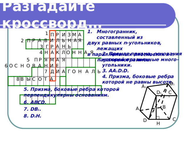 Разгадайте кроссворд… Многогранник, составленный из двух равных n-угольников, лежащих в параллельных плоскостях и n  параллелограммов.   1 А И Р З М П Р А И Л Ь Н Я В А 2 П Ь Н А 3 Р Г Я Н Н О Л А А К 4 Н 2. Прямая призма, основания которой правильные много- угольники. 3. AA 1 D 1 D. 4. Призма, боковые ребра которой не равны высоте. А Р Я М Я 5 П И Е С О В А Н Н О 6 А Г О Л Н Ь А И 7 Д 8 Ы О В А Т С B 1 A 1 5. Призма, боковые ребра которой перпендикулярны основаниям. 6. ABCD. 7. DB 1 . 8. D 1 H. C 1 D 1 B A C D H 