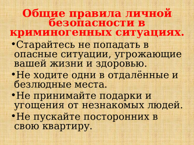 Общие правила личной безопасности в криминогенных ситуациях. Старайтесь не попадать в опасные ситуации, угрожающие вашей жизни и здоровью. Не ходите одни в отдалённые и безлюдные места. Не принимайте подарки и угощения от незнакомых людей. Не пускайте посторонних в свою квартиру. 