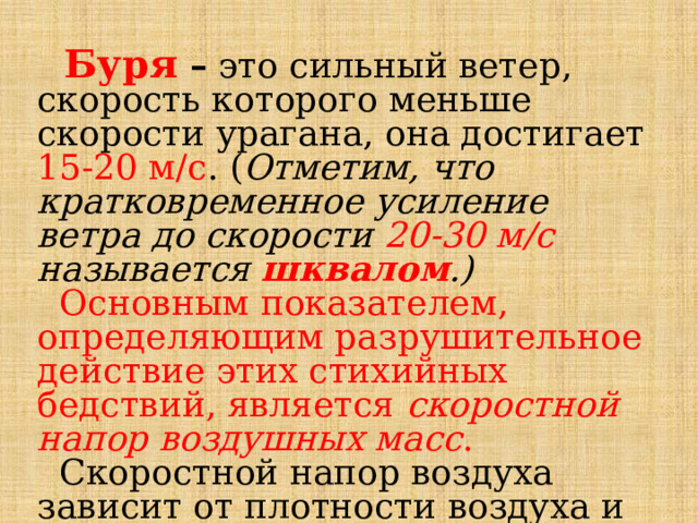  Буря – это сильный ветер, скорость которого меньше скорости урагана, она достигает 15-20 м/с . ( Отметим, что кратковременное усиление ветра до скорости 20-30 м/с называется шквалом .)   Основным показателем, определяющим разрушительное действие этих стихийных бедствий, является скоростной напор воздушных масс .  Скоростной напор воздуха зависит от плотности воздуха и скорости его перемещения. 