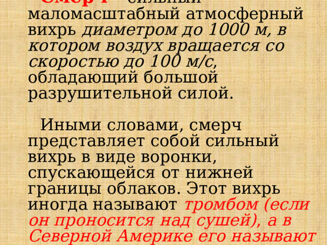 Смерч – сильный маломасштабный атмосферный вихрь диаметром до 1000 м, в котором воздух вращается со скоростью до 100 м/с , обладающий большой разрушительной силой. Иными словами, смерч представляет собой сильный вихрь в виде воронки, спускающейся от нижней границы облаков. Этот вихрь иногда называют тромбом (если он проносится над сушей) ,  а в Северной Америке его называют торнадо. 