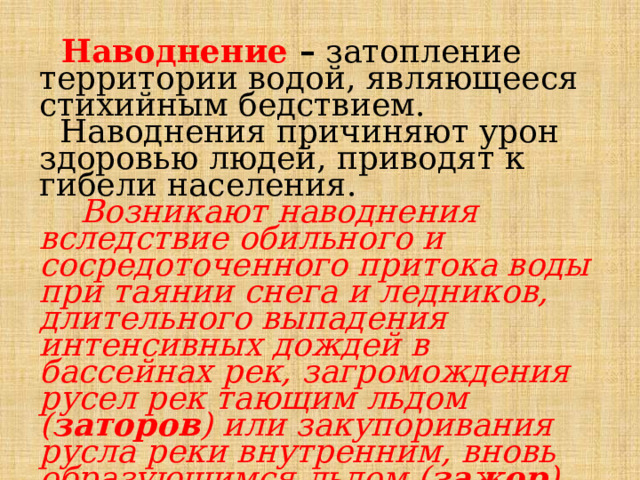  Наводнение – затопление территории водой, являющееся стихийным бедствием.  Наводнения причиняют урон здоровью людей, приводят к гибели населения.  Возникают наводнения вследствие обильного и сосредоточенного притока воды при таянии снега и ледников, длительного выпадения интенсивных дождей в бассейнах рек, загромождения русел рек тающим льдом ( заторов ) или закупоривания русла реки внутренним, вновь образующимся льдом ( зажор ), нагона воды ветром в морских устьях рек. 