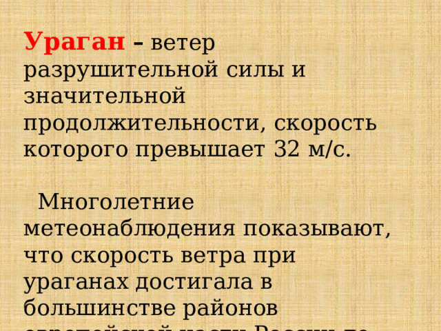 Ураган – ветер разрушительной силы и значительной продолжительности, скорость которого превышает 32 м/с.  Многолетние метеонаблюдения показывают, что скорость ветра при ураганах достигала в большинстве районов европейской части России до 30-50 м/с , а на Дальнем Востоке до 60-90 м/с и более. 