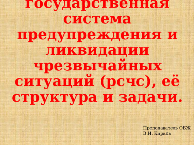 Единая государственная система предупреждения и ликвидации чрезвычайных ситуаций (рсчс), её структура и задачи.     Преподаватель ОБЖ В.И. Кирков 