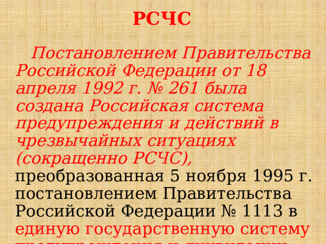 РСЧС  Постановлением Правительства Российской Федерации от 18 апреля 1992 г. № 261 была создана Российская система предупреждения и действий в чрезвычайных ситуациях (сокращенно РСЧС), преобразованная 5 ноября 1995 г. постановлением Правительства Российской Федерации № 1113 в единую государственную систему предупреждения и ликвидации чрезвычайных ситуаций. 