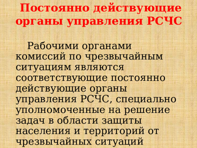 Постоянно действующие органы управления РСЧС Рабочими органами комиссий по чрезвычайным ситуациям являются соответствующие постоянно действующие органы управления РСЧС, специально уполномоченные на решение задач в области защиты населения и территорий от чрезвычайных ситуаций (органы управления ГОЧС). 
