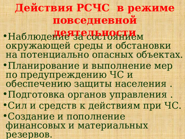 Действия РСЧС в режиме повседневной деятельности Наблюдение за состоянием окружающей среды и обстановки на потенциально опасных объектах. Планирование и выполнение мер по предупреждению ЧС и обеспечению защиты населения . Подготовка органов управления . Сил и средств к действиям при ЧС. Создание и пополнение финансовых и материальных резервов. 