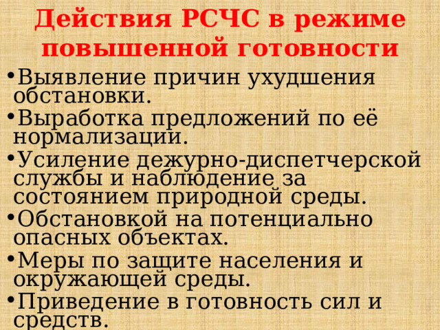 Действия РСЧС в режиме повышенной готовности Выявление причин ухудшения обстановки. Выработка предложений по её нормализации. Усиление дежурно-диспетчерской службы и наблюдение за состоянием природной среды. Обстановкой на потенциально опасных объектах. Меры по защите населения и окружающей среды. Приведение в готовность сил и средств. Уточнение планов действий.  