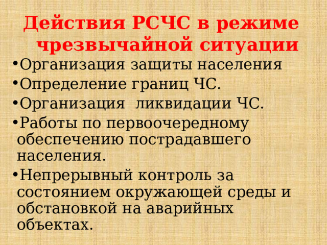Действия РСЧС в режиме чрезвычайной ситуации Организация защиты населения Определение границ ЧС. Организация ликвидации ЧС. Работы по первоочередному обеспечению пострадавшего населения. Непрерывный контроль за состоянием окружающей среды и обстановкой на аварийных объектах.  