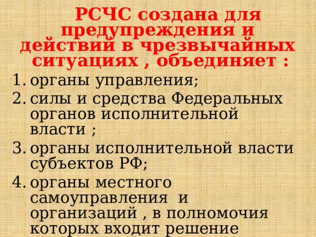  РСЧС создана для предупреждения и действий в чрезвычайных ситуациях , объединяет : органы управления; силы и средства Федеральных органов исполнительной власти ; органы исполнительной власти субъектов РФ; органы местного самоуправления и организаций , в полномочия которых входит решение вопросов защиты населения и территорий от чрезвычайных ситуаций.  