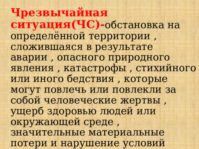 Чрезвычайная ситуация(ЧС)- обстановка на определённой территории , сложившаяся в результате аварии , опасного природного явления , катастрофы , стихийного или иного бедствия , которые могут повлечь или повлекли за собой человеческие жертвы , ущерб здоровью людей или окружающей среде , значительные материальные потери и нарушение условий жизнедеятельности людей.  