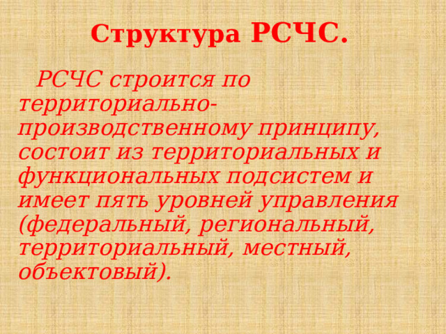 Структура РСЧС. РСЧС строится по территориально-производственному принципу, состоит из территориальных и функциональных подсистем и имеет пять уровней управления (федеральный, региональный, территориальный, местный, объектовый).   