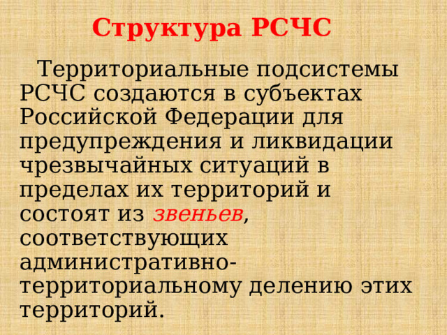 Структура РСЧС Территориальные подсистемы РСЧС создаются в субъектах Российской Федерации для предупреждения и ликвидации чрезвычайных ситуаций в пределах их территорий и состоят из звеньев , соответствующих административно-территориальному делению этих территорий. 