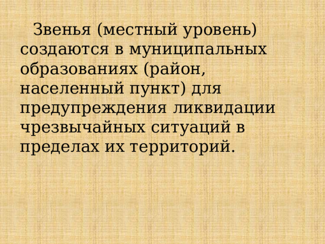 Звенья (местный уровень) создаются в муниципальных образованиях (район, населенный пункт) для предупреждения ликвидации чрезвычайных ситуаций в пределах их территорий. 