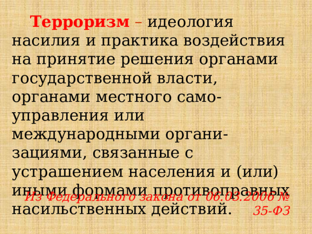 Терроризм – идеология насилия и практика воздействия на принятие решения органами государственной власти, органами местного само-управления или международными органи-зациями, связанные с устрашением населения и (или) иными формами противоправных насильственных действий. Из Федерального закона от 06.03.2006 № 35-ФЗ 
