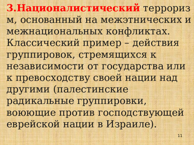 3.Националистический  терроризм, основанный на межэтнических и межнациональных конфликтах. Классический пример – действия группировок, стремящихся к независимости от государства или к превосходству своей нации над другими (палестинские радикальные группировки, воюющие против господствующей еврейской нации в Израиле).  