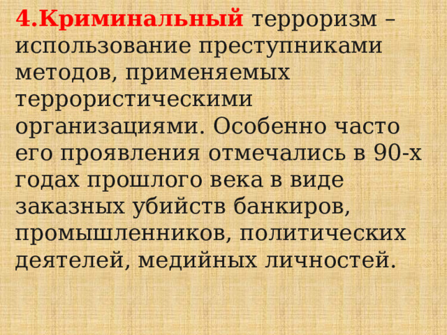 4.Криминальный  терроризм – использование преступниками методов, применяемых террористическими организациями. Особенно часто его проявления отмечались в 90-х годах прошлого века в виде заказных убийств банкиров, промышленников, политических деятелей, медийных личностей. 