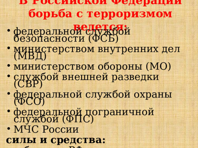В Российской Федерации борьба с терроризмом ведется: федеральной службой безопасности (ФСБ) министерством внутренних дел (МВД) министерством обороны (МО) службой внешней разведки (СВР) федеральной службой охраны (ФСО) федеральной пограничной службой (ФПС) МЧС России силы и средства: - субъектов РФ; - органов местного самоуправления 