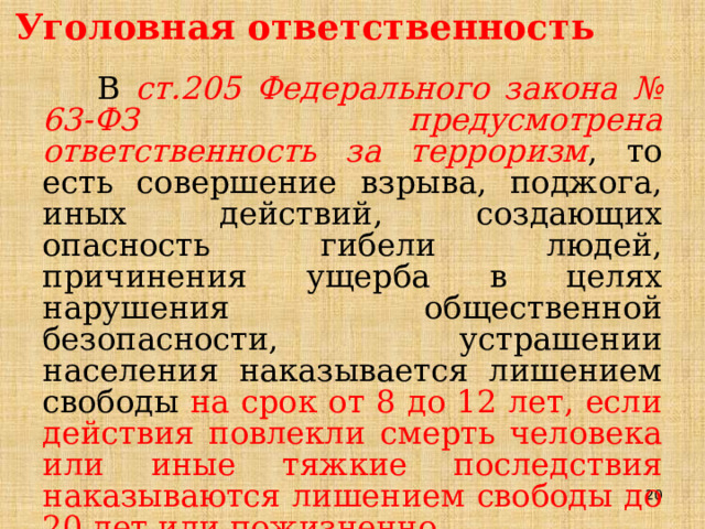 Уголовная ответственность В ст.205 Федерального закона № 63-ФЗ предусмотрена ответственность за терроризм , то есть совершение взрыва, поджога, иных действий, создающих опасность гибели людей, причинения ущерба в целях нарушения общественной безопасности, устрашении населения наказывается лишением свободы на срок от 8 до 12 лет, если действия повлекли смерть человека или иные тяжкие последствия наказываются лишением свободы до 20 лет или пожизненно. 19 