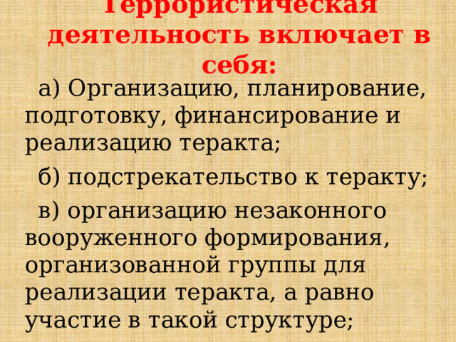 Террористическая деятельность включает в себя: а) Организацию, планирование, подготовку, финансирование и реализацию теракта; б) подстрекательство к теракту; в) организацию незаконного вооруженного формирования, организованной группы для реализации теракта, а равно участие в такой структуре; 