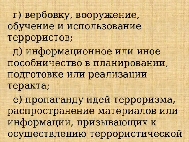 г) вербовку, вооружение, обучение и использование террористов; д) информационное или иное пособничество в планировании, подготовке или реализации теракта; е) пропаганду идей терроризма, распространение материалов или информации, призывающих к осуществлению террористической деятельности. 