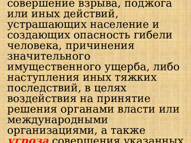 Террористический акт -совершение взрыва, поджога или иных действий, устрашающих население и создающих опасность гибели человека, причинения значительного имущественного ущерба, либо наступления иных тяжких последствий, в целях воздействия на принятие решения органами власти или международными организациями, а также угроза совершения указанных действий в тех же целях.   