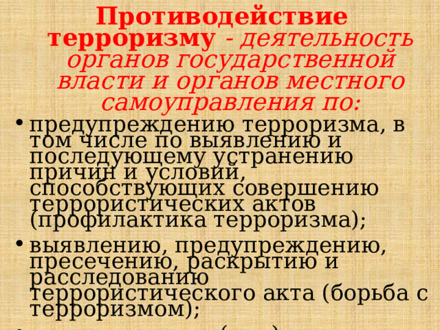 Противодействие терроризму  - деятельность органов государственной власти и органов местного самоуправления по: предупреждению терроризма, в том числе по выявлению и последующему устранению причин и условий, способствующих совершению террористических актов (профилактика терроризма); выявлению, предупреждению, пресечению, раскрытию и расследованию террористического акта (борьба с терроризмом); минимизации и (или) ликвидации последствий проявлений терроризма. 