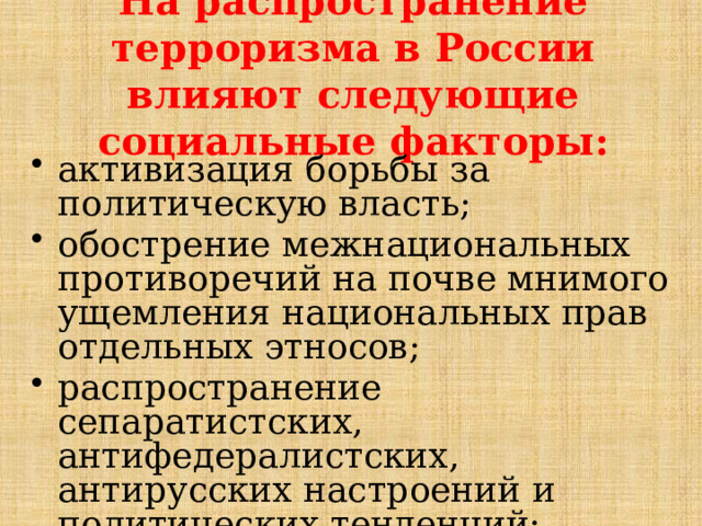 На распространение терроризма в России влияют следующие социальные факторы: активизация борьбы за политическую власть; обострение межнациональных противоречий на почве мнимого ущемления национальных прав отдельных этносов; распространение сепаратистских, антифедералистских, антирусских настроений и политических тенденций; 