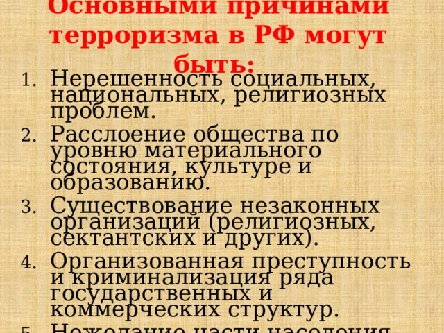 Основными причинами терроризма в РФ могут быть: Нерешенность социальных, национальных, религиозных проблем. Расслоение общества по уровню материального состояния, культуре и образованию. Существование незаконных организаций (религиозных, сектантских и других). Организованная преступность и криминализация ряда государственных и коммерческих структур. Нежелание части населения выполнять требования законов. 