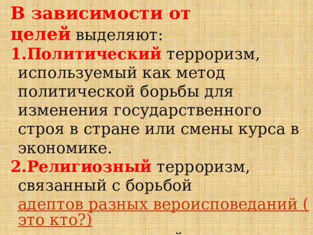 В зависимости от целей  выделяют: Политический   терроризм, используемый как метод политической борьбы для изменения государственного строя в стране или смены курса в экономике. Религиозный  терроризм, связанный с борьбой  адептов разных вероисповеданий (это кто?)  или преследующий цель установить религиозную власть, подорвав влияние светской. Часто ассоциируется с радикальным исламизмом (Талибан – примеры на слуху). 