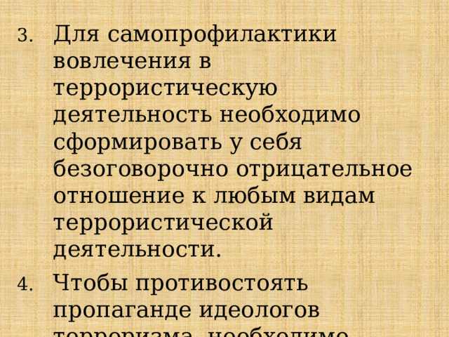 Для самопрофилактики вовлечения в террористическую деятельность необходимо сформировать у себя безоговорочно отрицательное отношение к любым видам террористической деятельности. Чтобы противостоять пропаганде идеологов терроризма, необходимо выработать у себя твёрдую нравственную позицию. 