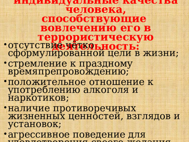 Некоторые индивидуальные качества человека, способствующие вовлечению его в террористическую деятельность:   отсутствие чётко сформулированной цели в жизни; стремление к праздному времяпрепровождению; положительное отношение к употреблению алкоголя и наркотиков; наличие противоречивых жизненных ценностей, взглядов и установок; агрессивное поведение для удовлетворения своего желания влиять на поведение других людей; 
