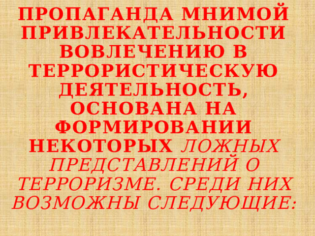 пропаганда мнимой привлекательности вовлечению в террористическую деятельность, основана на формировании некоторых ложных представлений о терроризме. Среди них возможны следующие:   