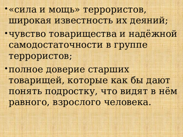 «сила и мощь» террористов, широкая известность их деяний; чувство товарищества и надёжной самодостаточности в группе террористов; полное доверие старших товарищей, которые как бы дают понять подростку, что видят в нём равного, взрослого человека. 