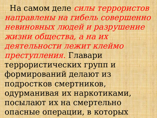  На самом деле силы террористов направлены на гибель совершенно невиновных людей и разрушение жизни общества, а на их деятельности лежит клеймо преступления . Главари террористических групп и формирований делают из подростков смертников, одурманивая их наркотиками, посылают их на смертельно опасные операции, в которых жизнь может оборваться в любую минуту. 