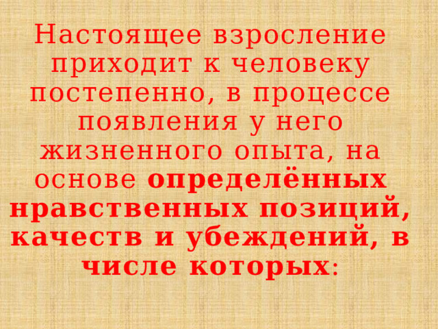 Настоящее взросление приходит к человеку постепенно, в процессе появления у него жизненного опыта, на основе определённых нравственных позиций, качеств и убеждений, в числе которых :   