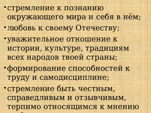 стремление к познанию окружающего мира и себя в нём; любовь к своему Отечеству; уважительное отношение к истории, культуре, традициям всех народов твоей страны; формирование способностей к труду и самодисциплине; стремление быть честным, справедливым и отзывчивым, терпимо относящимся к мнению и образу жизни окружающих; 