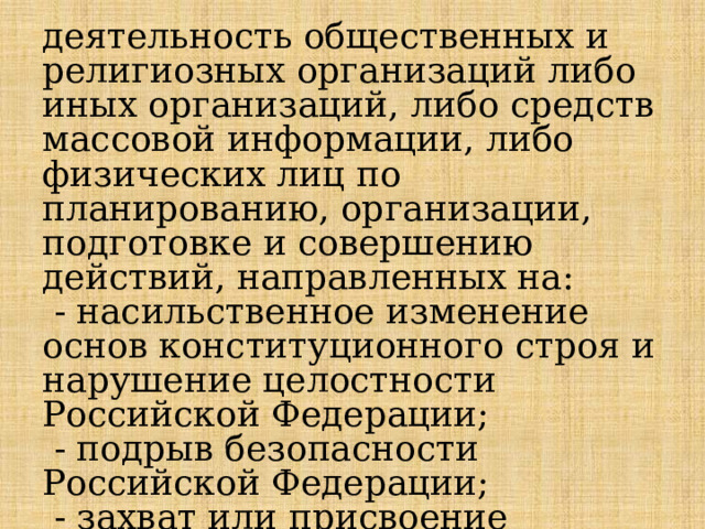 деятельность общественных и религиозных организаций либо иных организаций, либо средств массовой информации, либо физических лиц по планированию, организации, подготовке и совершению действий, направленных на:  - насильственное изменение основ конституционного строя и нарушение целостности Российской Федерации;  - подрыв безопасности Российской Федерации;  - захват или присвоение властных полномочий 