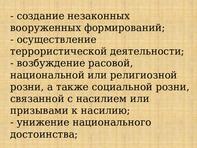 - создание незаконных вооруженных формирований;  - осуществление террористической деятельности;  - возбуждение расовой, национальной или религиозной розни, а также социальной розни, связанной с насилием или призывами к насилию;  - унижение национального достоинства;   