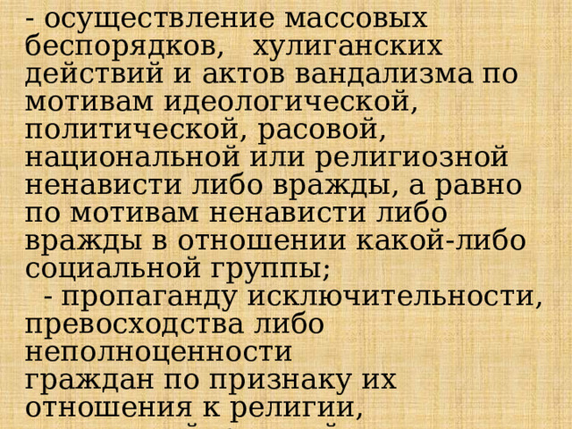 - осуществление массовых беспорядков, хулиганских действий и актов вандализма по мотивам идеологической, политической, расовой, национальной или религиозной ненависти либо вражды, а равно по мотивам ненависти либо вражды в отношении какой-либо социальной группы;  - пропаганду исключительности, превосходства либо неполноценности  граждан по признаку их отношения к религии, социальной, расовой, национальной, религиозной или языковой принадлежности;   