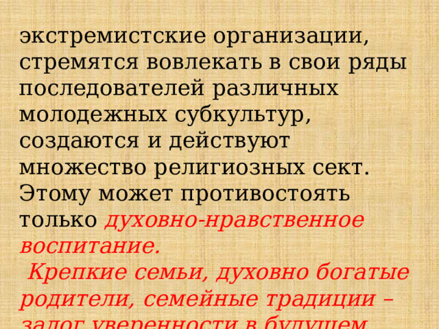 экстремистские организации, стремятся вовлекать в свои ряды последователей различных молодежных субкультур, создаются и действуют множество религиозных сект. Этому может противостоять только духовно-нравственное воспитание.  Крепкие семьи, духовно богатые родители, семейные традиции –залог уверенности в будущем детей. 