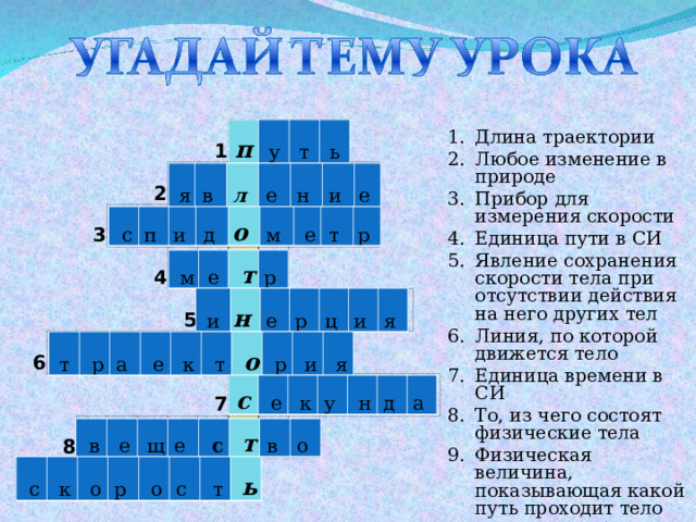 п у т ь 3 6 2 1 4 8 5 7 Длина траектории Любое изменение в природе Прибор для измерения скорости Единица пути в СИ Явление сохранения скорости тела при отсутствии действия на него других тел Линия, по которой движется тело Единица времени в СИ То, из чего состоят физические тела Физическая величина, показывающая какой путь проходит тело за единицу времени  я в  л  е  н  и  е   с п  и  д  о   м    е т  р   м е   т р  и н  е  р  ц  и  я  т   р а    е   к   т   о   р   и   я с   е   к у    н д  а   в   е   щ е    с   т в  о   с   к   о р    о с    т   ь 