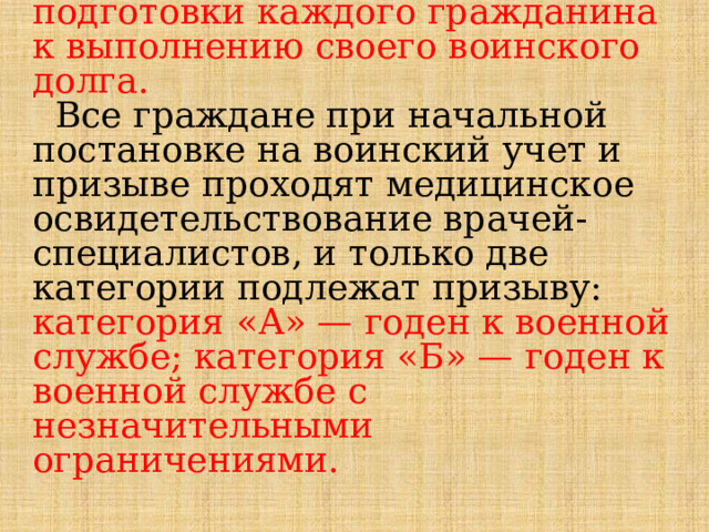  Сохранение и укрепление здоровья, физическое развитие – это важная и неотъемлемая часть подготовки каждого гражданина к выполнению своего воинского долга.   Все граждане при начальной постановке на воинский учет и призыве проходят медицинское освидетельствование врачей-специалистов, и только две категории подлежат призыву: категория «А» — годен к военной службе; категория «Б» — годен к военной службе с незначительными ограничениями.   